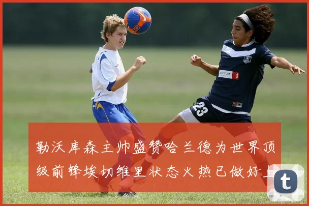 勒沃库森主帅盛赞哈兰德为世界顶级前锋埃切维里状态火热已做好上场准备