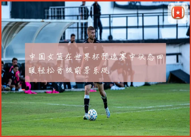 中国女篮在世界杯预选赛中状态回暖轻松晋级前景乐观