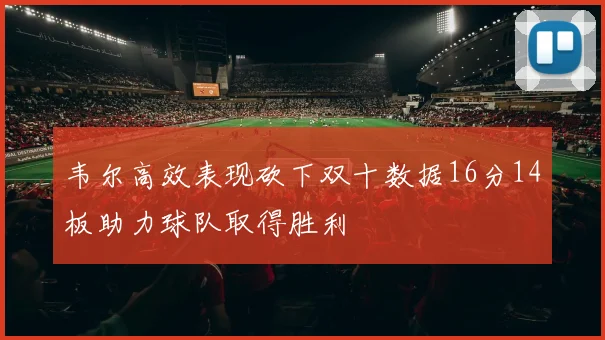 韦尔高效表现砍下双十数据16分14板助力球队取得胜利