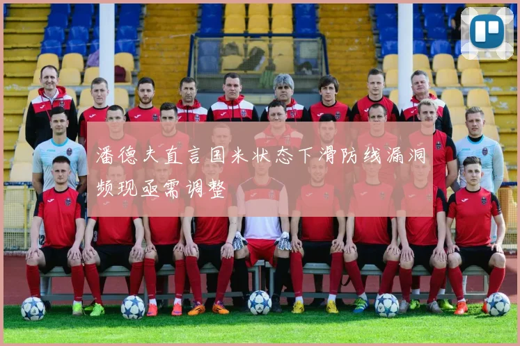 潘德夫直言国米状态下滑防线漏洞频现亟需调整