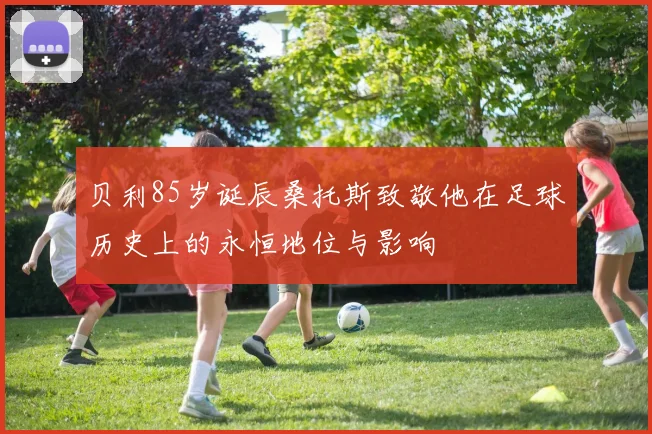 贝利85岁诞辰桑托斯致敬他在足球历史上的永恒地位与影响