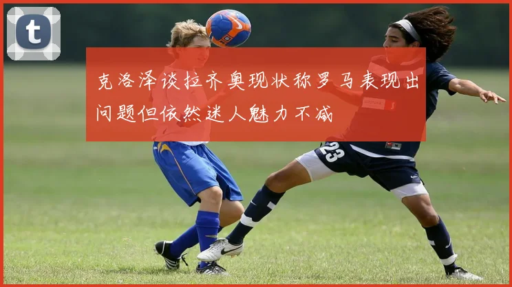 克洛泽谈拉齐奥现状称罗马表现出问题但依然迷人魅力不减
