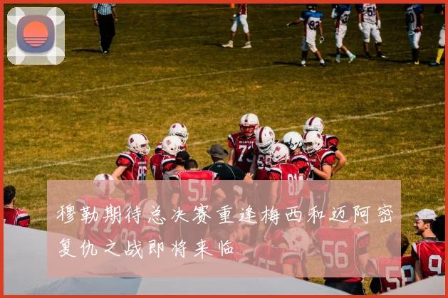 穆勒期待总决赛重逢梅西和迈阿密复仇之战即将来临