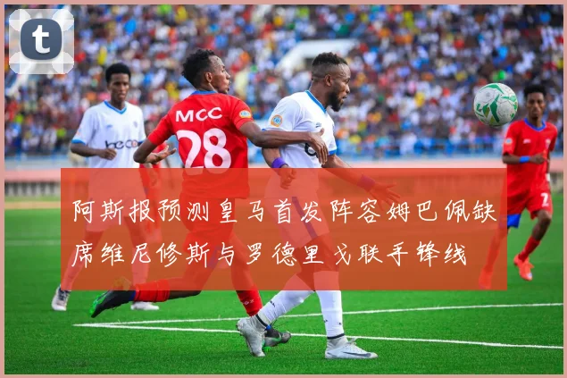 阿斯报预测皇马首发阵容姆巴佩缺席维尼修斯与罗德里戈联手锋线