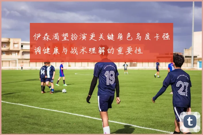 伊森渴望扮演更关键角色乌度卡强调健康与战术理解的重要性