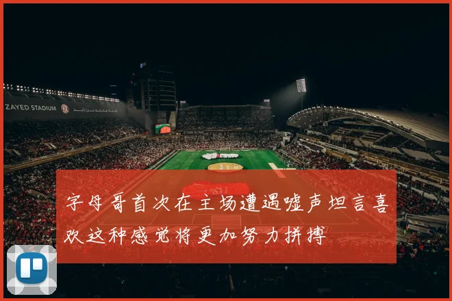 字母哥首次在主场遭遇嘘声坦言喜欢这种感觉将更加努力拼搏