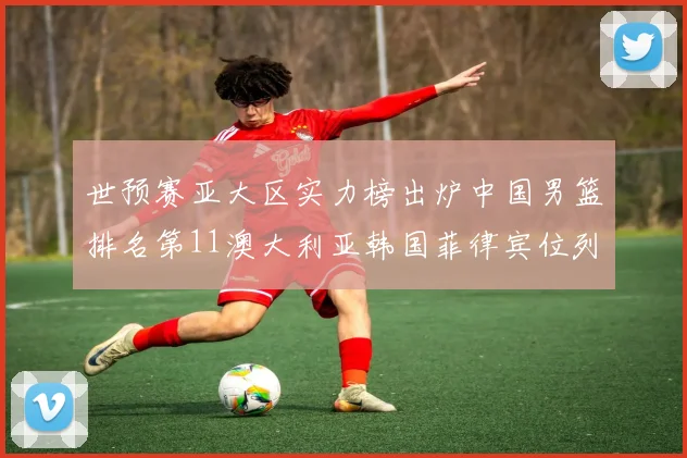 世预赛亚大区实力榜出炉中国男篮排名第11澳大利亚韩国菲律宾位列前三