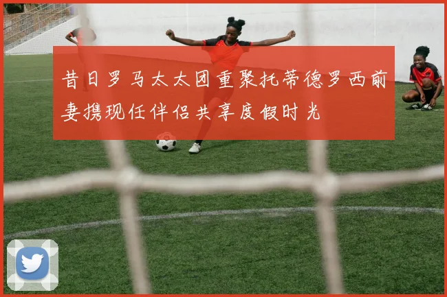 昔日罗马太太团重聚托蒂德罗西前妻携现任伴侣共享度假时光