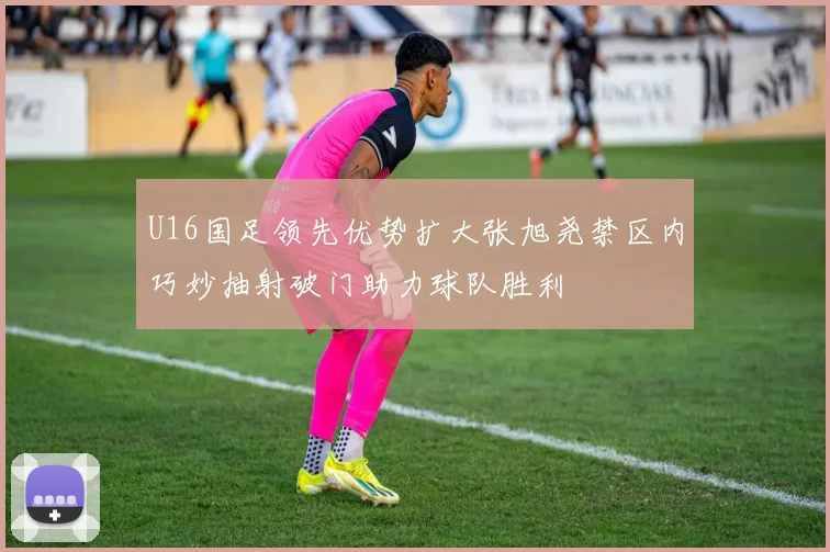 U16国足领先优势扩大张旭尧禁区内巧妙抽射破门助力球队胜利