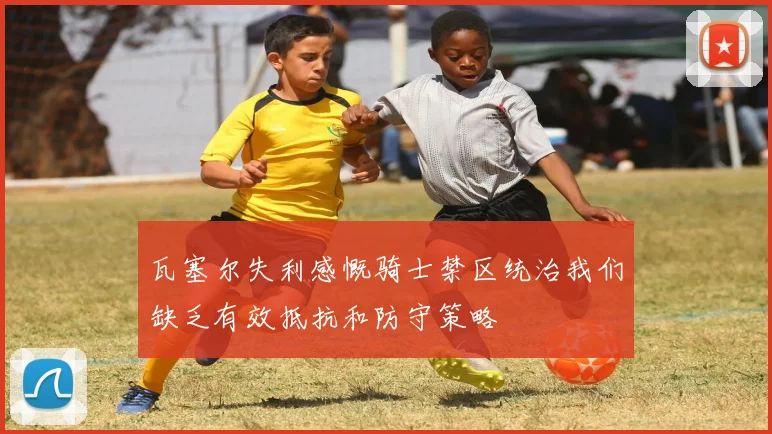 瓦塞尔失利感慨骑士禁区统治我们缺乏有效抵抗和防守策略