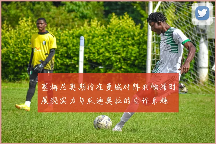 塞梅尼奥期待在曼城对阵利物浦时展现实力与瓜迪奥拉的合作乐趣