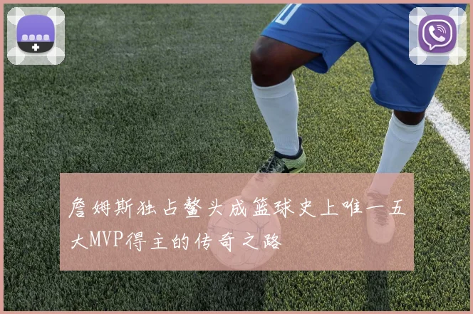 詹姆斯独占鳌头成篮球史上唯一五大MVP得主的传奇之路