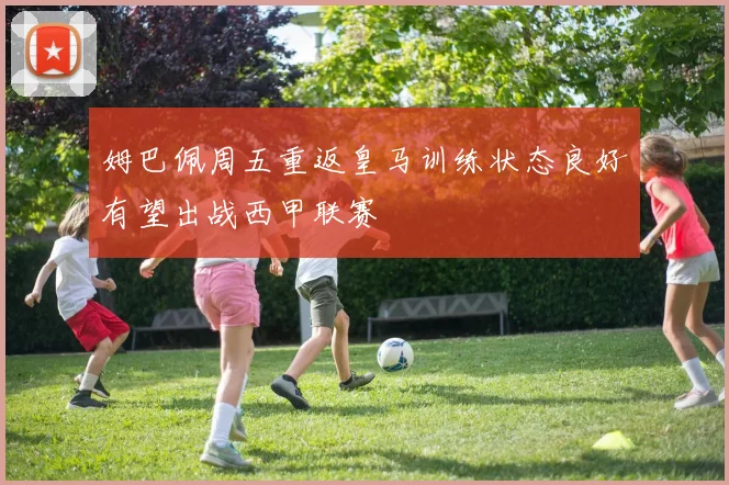 姆巴佩周五重返皇马训练状态良好有望出战西甲联赛